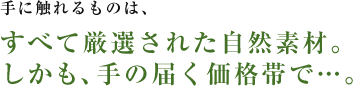 手に触れるものは、すべて厳選された自然素材。しかも、手の届く価格帯で…。